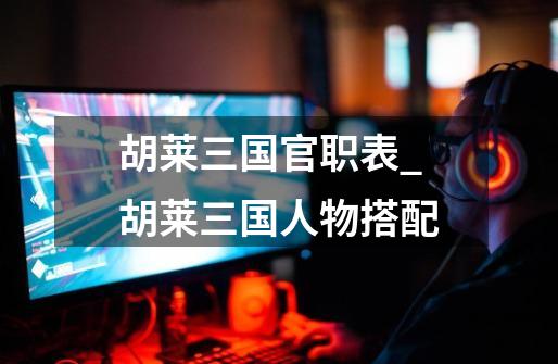 胡莱三国官职表_胡莱三国人物搭配-第1张-游戏资讯-龙启网络