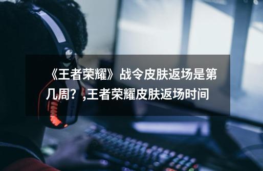 《王者荣耀》战令皮肤返场是第几周?,王者荣耀皮肤返场时间-第1张-游戏资讯-龙启网络