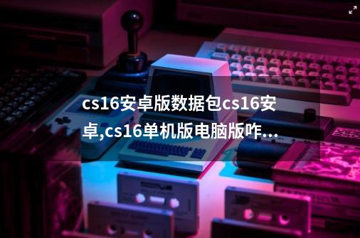 cs16安卓版数据包cs16安卓,cs16单机版电脑版咋下-第1张-游戏资讯-龙启网络