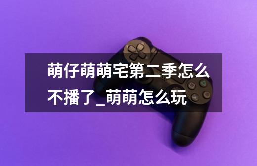 萌仔萌萌宅第二季怎么不播了_萌萌怎么玩-第1张-游戏资讯-龙启网络