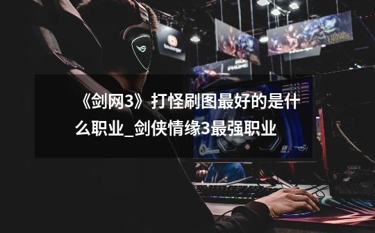 《剑网3》打怪刷图最好的是什么职业?_剑侠情缘3最强职业-第1张-游戏资讯-龙启网络