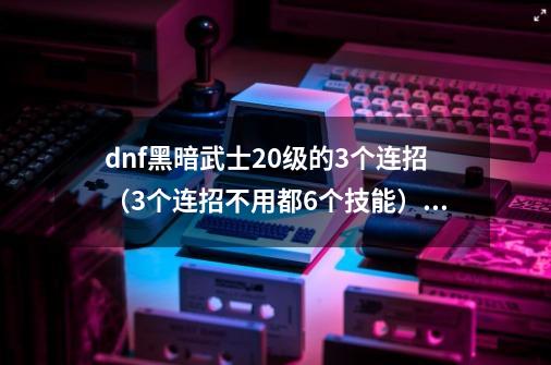 dnf黑暗武士20级的3个连招(3个连招不用都6个技能),不重复_黑暗武士连招推荐-第1张-游戏资讯-龙启网络