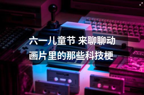六一儿童节 来聊聊动画片里的那些科技梗-第1张-游戏资讯-龙启网络