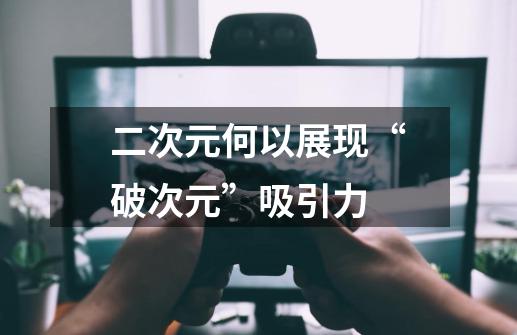 二次元何以展现“破次元”吸引力-第1张-游戏资讯-龙启网络