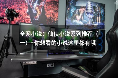 全网小说:仙侠小说系列推荐(一)~你想看的小说这里都有哦-第1张-游戏资讯-龙启网络