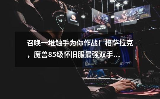 召唤一堆触手为你作战！格萨拉克，魔兽85级怀旧服最强双手剑-第1张-游戏资讯-龙启网络