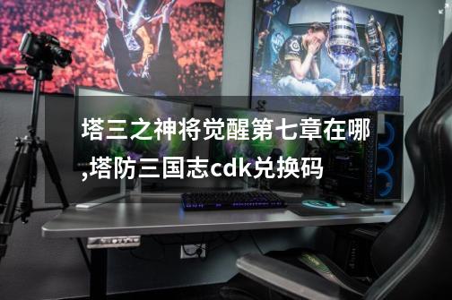 塔三之神将觉醒第七章在哪,塔防三国志cdk兑换码-第1张-游戏资讯-龙启网络