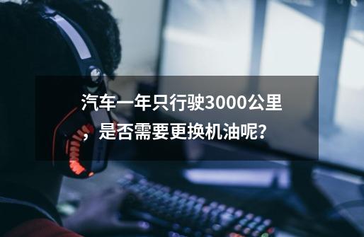 汽车一年只行驶3000公里,是否需要更换机油呢? ...-第1张-游戏资讯-龙启网络
