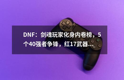 DNF:剑魂玩家化身内卷榜,5个4.0强者争锋,红17武器垫底了-第1张-游戏资讯-龙启网络