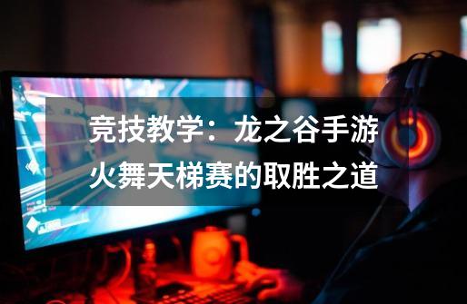 竞技教学:龙之谷手游火舞天梯赛的取胜之道-第1张-游戏资讯-龙启网络