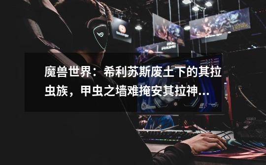魔兽世界:希利苏斯废土下的其拉虫族,甲虫之墙难掩安其拉神殿-第1张-游戏资讯-龙启网络