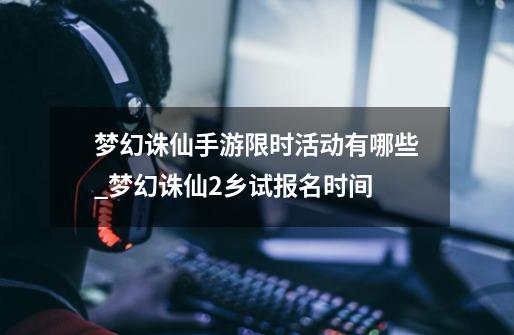 梦幻诛仙手游限时活动有哪些_梦幻诛仙2乡试报名时间-第1张-游戏资讯-龙启网络