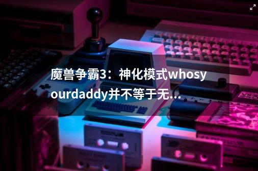 魔兽争霸3:神化模式whosyourdaddy并不等于无敌模式-第1张-游戏资讯-龙启网络