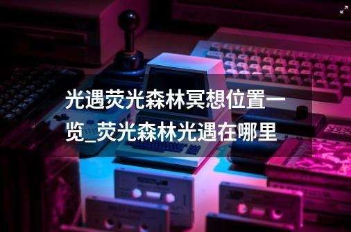 光遇荧光森林冥想位置一览_荧光森林光遇在哪里-第1张-游戏资讯-龙启网络