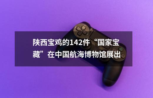 陕西宝鸡的142件“国家宝藏”在中国航海博物馆展出-第1张-游戏资讯-龙启网络
