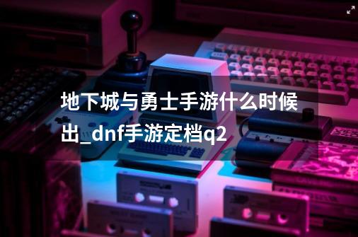 地下城与勇士手游什么时候出_dnf手游定档q2-第1张-游戏资讯-龙启网络