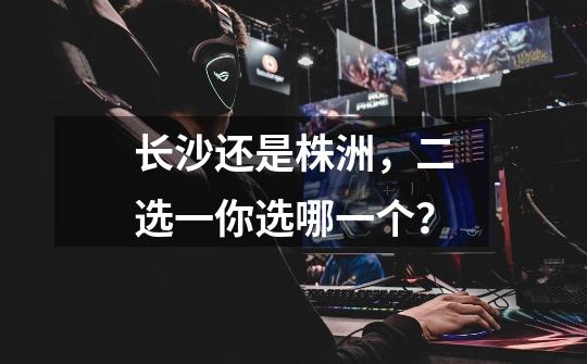 长沙还是株洲,二选一你选哪一个?-第1张-游戏资讯-龙启网络