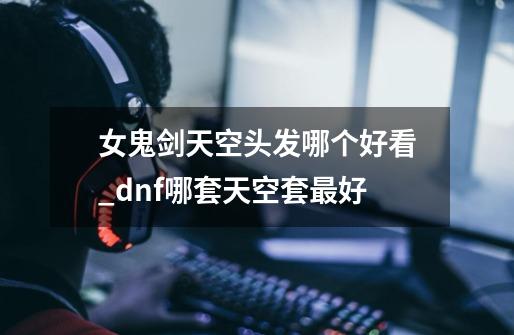 女鬼剑天空头发哪个好看_dnf哪套天空套最好-第1张-游戏资讯-龙启网络