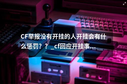CF举报没有开挂的人开挂会有什么惩罚??_cf回应开挂事件-第1张-游戏资讯-龙启网络