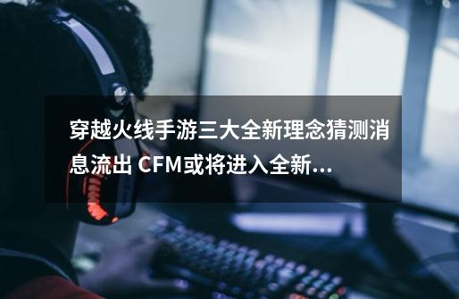 穿越火线手游三大全新理念猜测消息流出 CFM或将进入全新时代?-第1张-游戏资讯-龙启网络