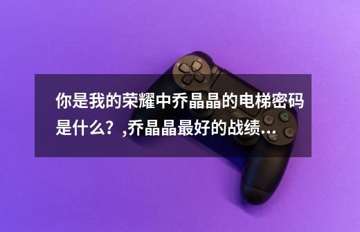 你是我的荣耀中乔晶晶的电梯密码是什么?,乔晶晶最好的战绩 密码-第1张-游戏资讯-龙启网络