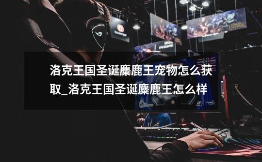 洛克王国圣诞麋鹿王宠物怎么获取_洛克王国圣诞麋鹿王怎么样-第1张-游戏资讯-龙启网络
