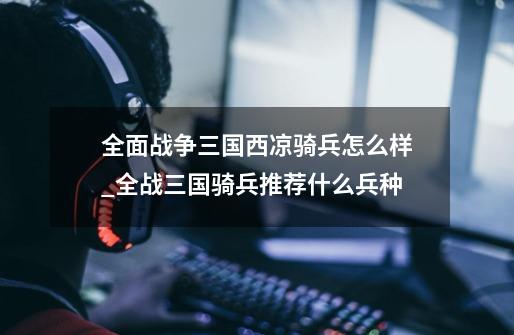 全面战争三国西凉骑兵怎么样_全战三国骑兵推荐什么兵种-第1张-游戏资讯-龙启网络