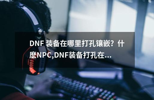 DNF 装备在哪里打孔镶嵌?什麽NPC,DNF装备打孔在哪里-第1张-游戏资讯-龙启网络