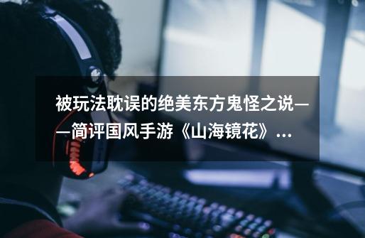 被玩法耽误的绝美东方鬼怪之说——简评国风手游《山海镜花》_三国杀移动版山海志异攻略-第1张-游戏资讯-龙启网络