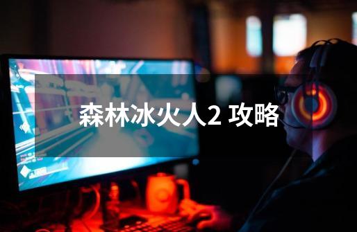 森林冰火人2 攻略-第1张-游戏资讯-龙启网络