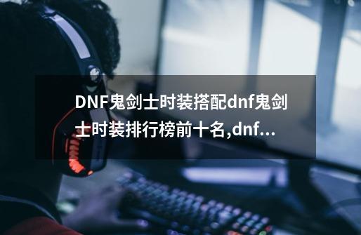 DNF鬼剑士时装搭配dnf鬼剑士时装排行榜前十名,dnf鬼剑士时装cos梁月-第1张-游戏资讯-龙启网络