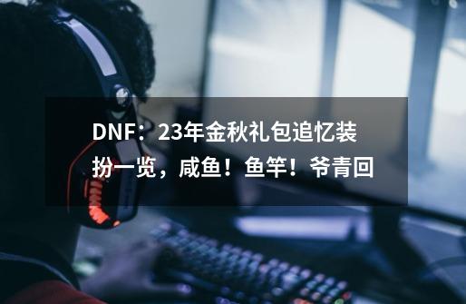 DNF:23年金秋礼包追忆装扮一览,咸鱼!鱼竿!爷青回-第1张-游戏资讯-龙启网络