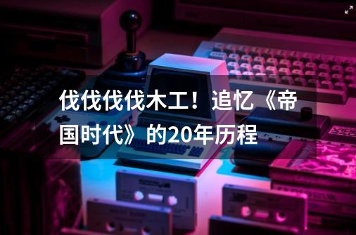伐伐伐伐木工!追忆《帝国时代》的20年历程-第1张-游戏资讯-龙启网络