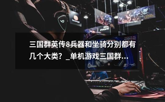 三国群英传8兵器和坐骑分别都有几个大类?_单机游戏三国群英传2手机版-第1张-游戏资讯-龙启网络
