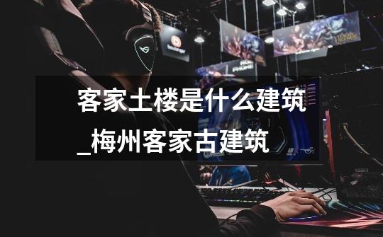 客家土楼是什么建筑_梅州客家古建筑-第1张-游戏资讯-龙启网络