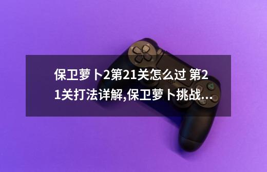 保卫萝卜2第21关怎么过 第21关打法详解,保卫萝卜挑战版第21关-第1张-游戏资讯-龙启网络