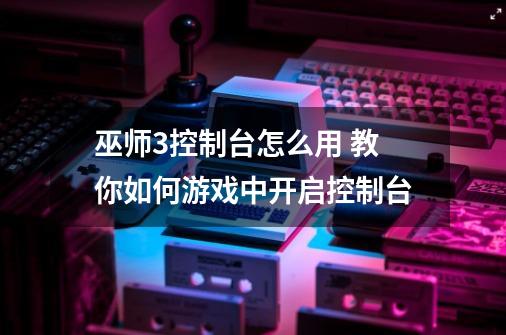 巫师3控制台怎么用 教你如何游戏中开启控制台-第1张-游戏资讯-龙启网络