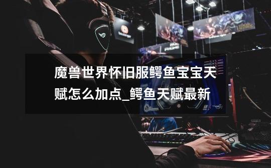 魔兽世界怀旧服鳄鱼宝宝天赋怎么加点_鳄鱼天赋最新-第1张-游戏资讯-龙启网络