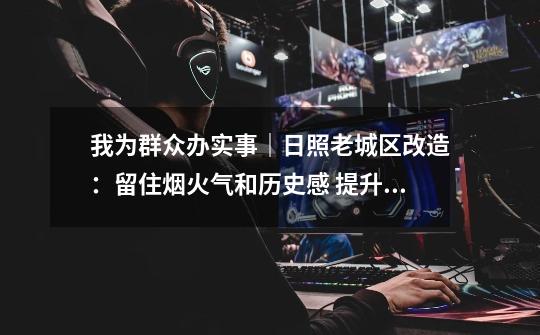 我为群众办实事|日照老城区改造:留住烟火气和历史感 提升百姓幸福感-第1张-游戏资讯-龙启网络