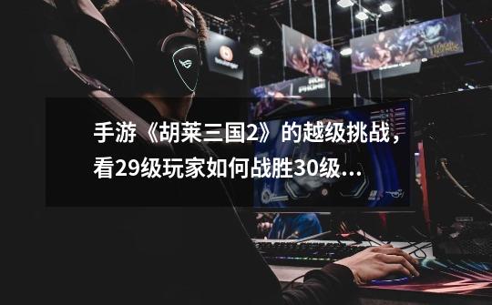 手游《胡莱三国2》的越级挑战，看29级玩家如何战胜30级橙色武将-第1张-游戏资讯-龙启网络