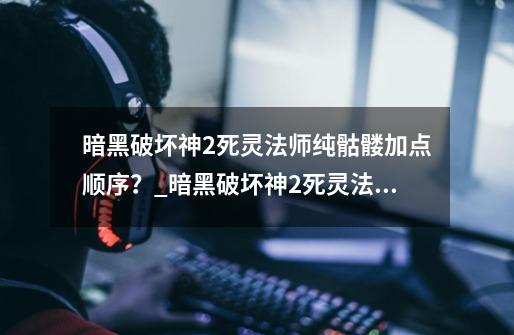 暗黑破坏神2死灵法师纯骷髅加点顺序?_暗黑破坏神2死灵法师加点和技能-第1张-游戏资讯-龙启网络