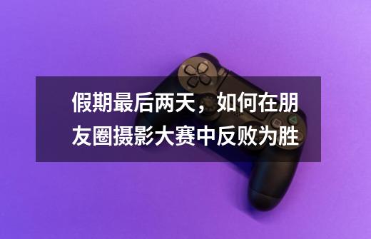 假期最后两天,如何在朋友圈摄影大赛中反败为胜-第1张-游戏资讯-龙启网络