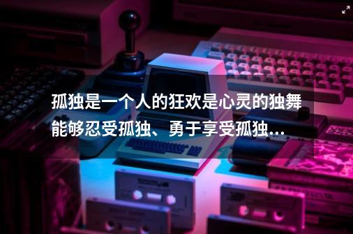 孤独是一个人的狂欢是心灵的独舞能够忍受孤独、勇于享受孤独的人并不多在孤独的简单介绍-第1张-游戏资讯-龙启网络
