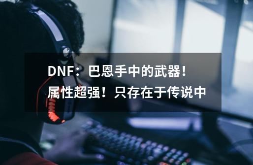 DNF:巴恩手中的武器!属性超强!只存在于传说中-第1张-游戏资讯-龙启网络