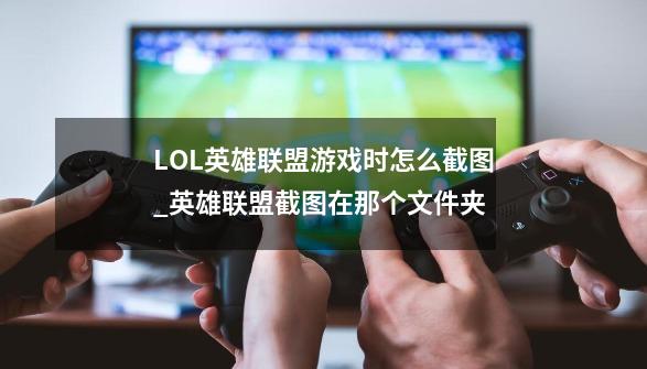 LOL英雄联盟游戏时怎么截图?_英雄联盟截图在那个文件夹-第1张-游戏资讯-龙启网络