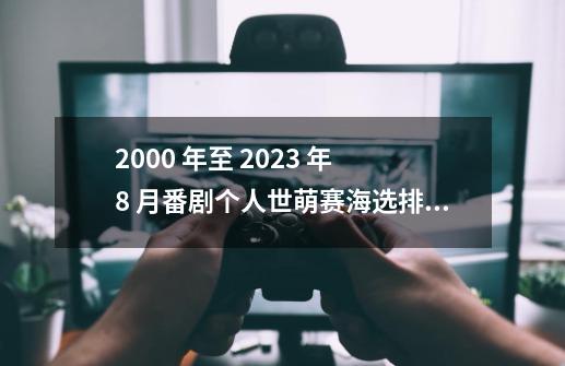 2000 年至 2023 年 8 月番剧个人世萌赛海选排名及后续流程-第1张-游戏资讯-龙启网络