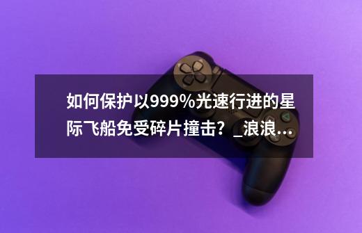 如何保护以99.9%光速行进的星际飞船免受碎片撞击?_浪浪星球旅行公司联系方式-第1张-游戏资讯-龙启网络