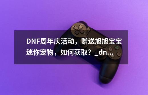 DNF周年庆活动,赠送旭旭宝宝迷你宠物,如何获取?_dnf周年币有什么用-第1张-游戏资讯-龙启网络