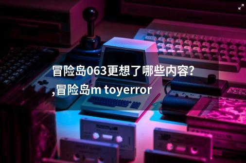 冒险岛063更想了哪些内容?,冒险岛m toyerror-第1张-游戏资讯-龙启网络
