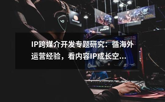 IP跨媒介开发专题研究:循海外运营经验,看内容IP成长空间-第1张-游戏资讯-龙启网络